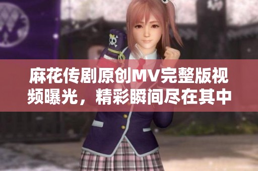 麻花传剧原创MV完整版视频曝光，精彩瞬间尽在其中尽情观看吧