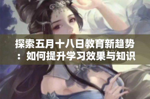 探索五月十八日教育新趋势：如何提升学习效果与知识传播方式
