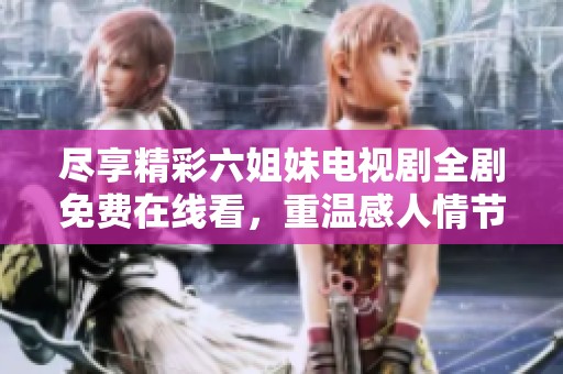 尽享精彩六姐妹电视剧全剧免费在线看，重温感人情节与姐妹情深的故事