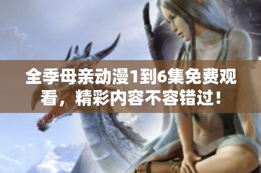 全季母亲动漫1到6集免费观看，精彩内容不容错过！