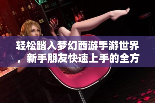 轻松踏入梦幻西游手游世界，新手朋友快速上手的全方位攻略指南