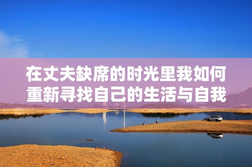 在丈夫缺席的时光里我如何重新寻找自己的生活与自我价值