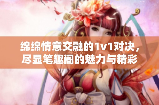 绵绵情意交融的1v1对决，尽显笔趣阁的魅力与精彩