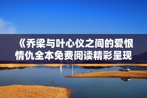 《乔梁与叶心仪之间的爱恨情仇全本免费阅读精彩呈现》
