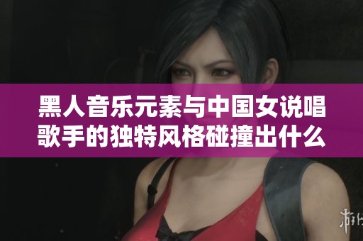 黑人音乐元素与中国女说唱歌手的独特风格碰撞出什么火花
