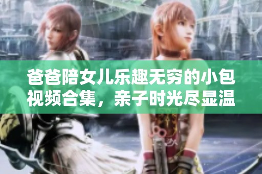爸爸陪女儿乐趣无穷的小包视频合集，亲子时光尽显温馨与欢乐