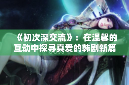 《初次深交流》：在温馨的互动中探寻真爱的韩剧新篇章