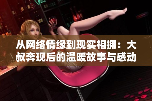 从网络情缘到现实相拥：大叔奔现后的温暖故事与感动瞬间