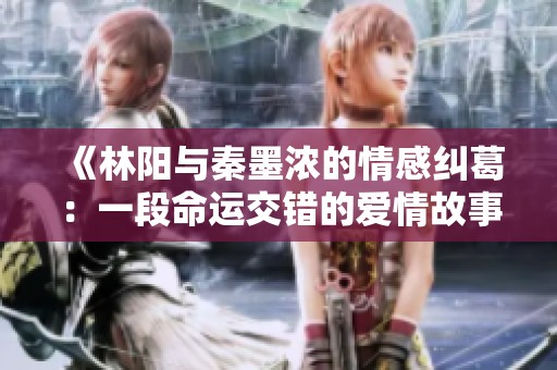 《林阳与秦墨浓的情感纠葛：一段命运交错的爱情故事》