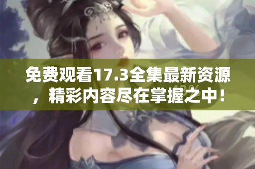 免费观看17.3全集最新资源，精彩内容尽在掌握之中！