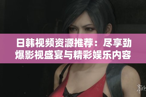 日韩视频资源推荐：尽享劲爆影视盛宴与精彩娱乐内容