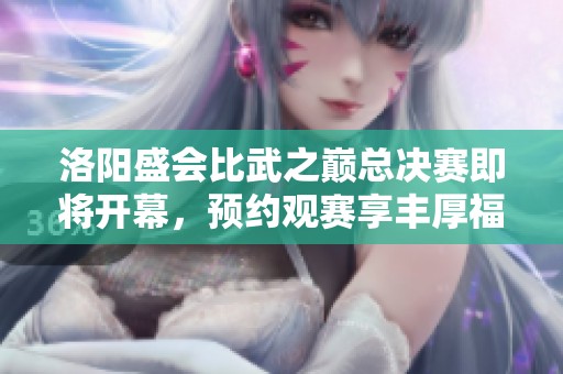 洛阳盛会比武之巅总决赛即将开幕，预约观赛享丰厚福利