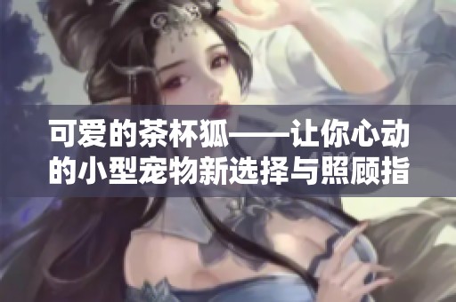 可爱的茶杯狐——让你心动的小型宠物新选择与照顾指南