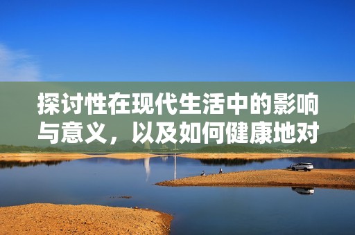 探讨性在现代生活中的影响与意义，以及如何健康地对待性关系