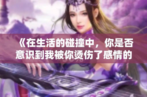 《在生活的碰撞中，你是否意识到我被你烫伤了感情的边缘》