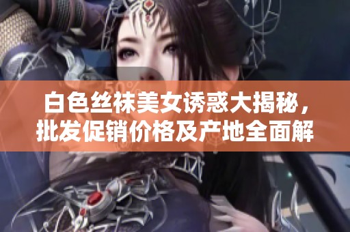 白色丝袜美女诱惑大揭秘，批发促销价格及产地全面解析