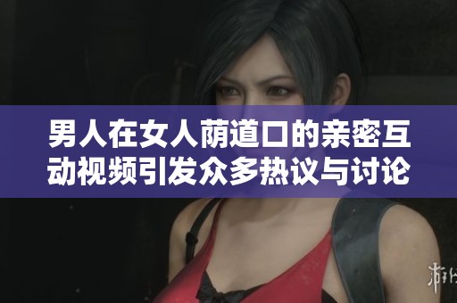 男人在女人荫道口的亲密互动视频引发众多热议与讨论