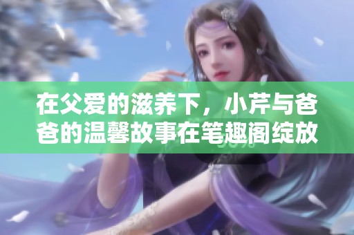 在父爱的滋养下，小芹与爸爸的温馨故事在笔趣阁绽放光彩