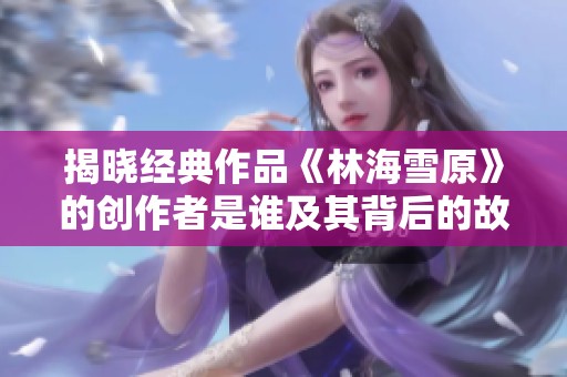 揭晓经典作品《林海雪原》的创作者是谁及其背后的故事