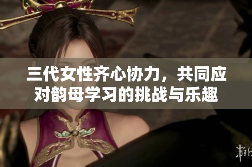 三代女性齐心协力，共同应对韵母学习的挑战与乐趣