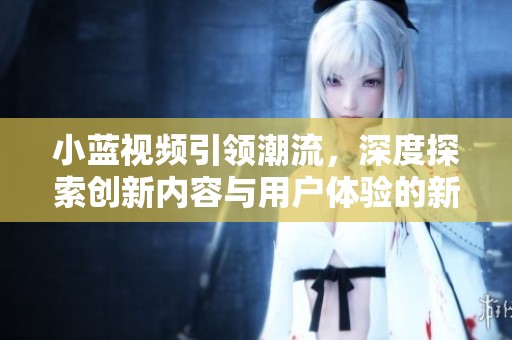 小蓝视频引领潮流，深度探索创新内容与用户体验的新趋势