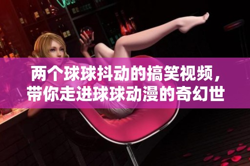 两个球球抖动的搞笑视频，带你走进球球动漫的奇幻世界！