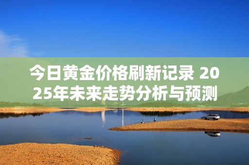 今日黄金价格刷新记录 2025年未来走势分析与预测
