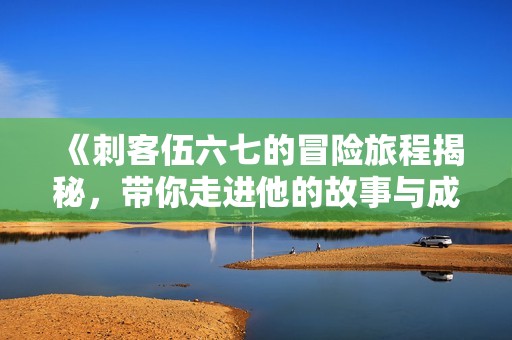 《刺客伍六七的冒险旅程揭秘，带你走进他的故事与成长》