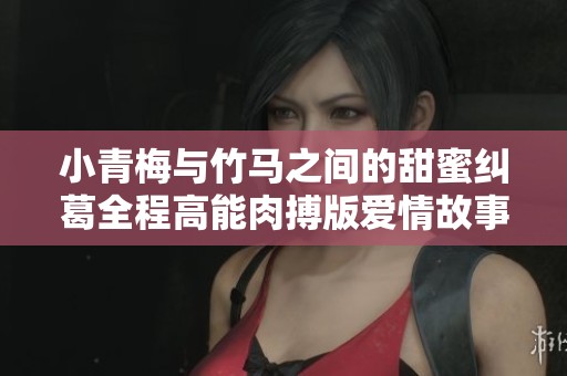 小青梅与竹马之间的甜蜜纠葛全程高能肉搏版爱情故事