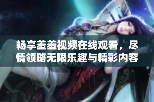 畅享羞羞视频在线观看，尽情领略无限乐趣与精彩内容