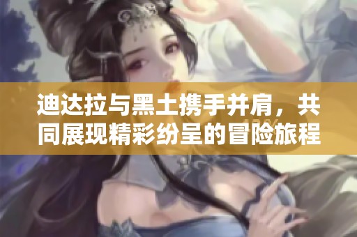 迪达拉与黑土携手并肩，共同展现精彩纷呈的冒险旅程