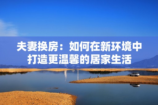 夫妻换房：如何在新环境中打造更温馨的居家生活