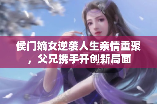 侯门嫡女逆袭人生亲情重聚，父兄携手开创新局面