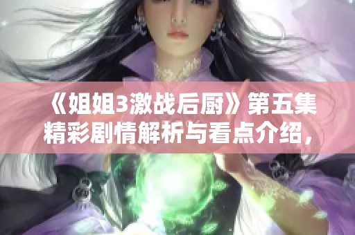 《姐姐3激战后厨》第五集精彩剧情解析与看点介绍，团队合作再显风采！