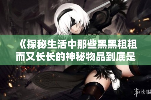 《探秘生活中那些黑黑粗粗而又长长的神秘物品到底是什么》