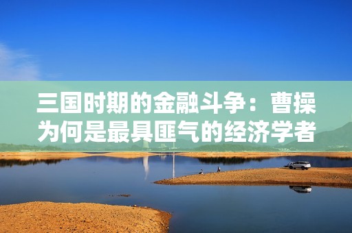 三国时期的金融斗争：曹操为何是最具匪气的经济学者