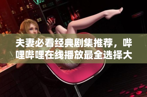 夫妻必看经典剧集推荐，哔哩哔哩在线播放最全选择大汇集