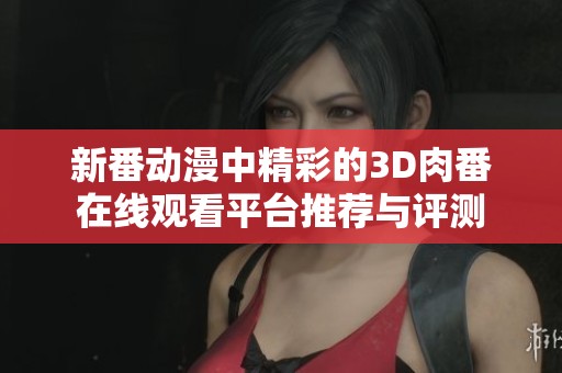 新番动漫中精彩的3D肉番在线观看平台推荐与评测