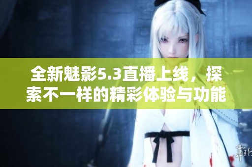 全新魅影5.3直播上线，探索不一样的精彩体验与功能揭秘