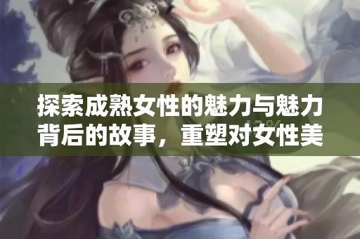 探索成熟女性的魅力与魅力背后的故事，重塑对女性美的认识与理解