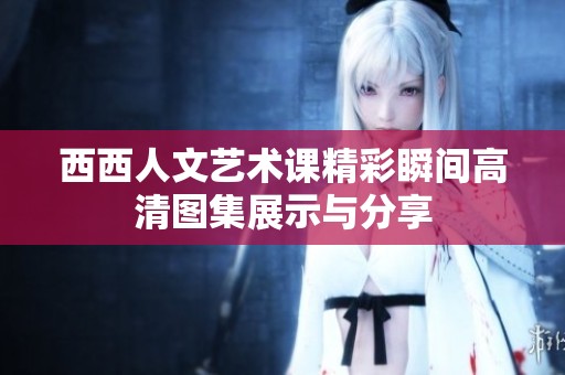 西西人文艺术课精彩瞬间高清图集展示与分享