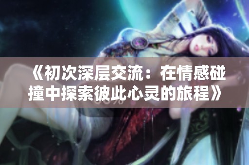 《初次深层交流：在情感碰撞中探索彼此心灵的旅程》