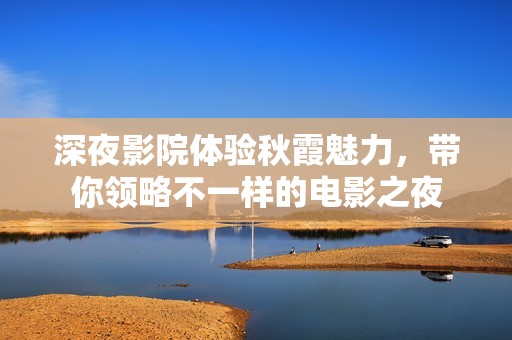 深夜影院体验秋霞魅力，带你领略不一样的电影之夜