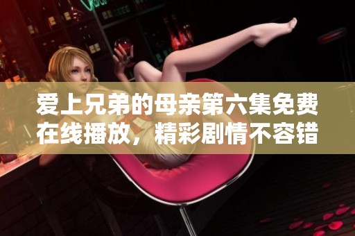 爱上兄弟的母亲第六集免费在线播放，精彩剧情不容错过