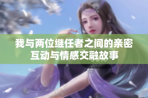 我与两位继任者之间的亲密互动与情感交融故事