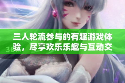 三人轮流参与的有趣游戏体验，尽享欢乐乐趣与互动交流