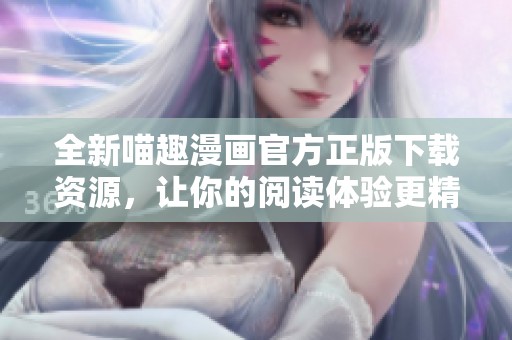 全新喵趣漫画官方正版下载资源，让你的阅读体验更精彩！
