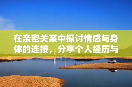 在亲密关系中探讨情感与身体的连接，分享个人经历与感悟