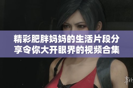 精彩肥胖妈妈的生活片段分享令你大开眼界的视频合集