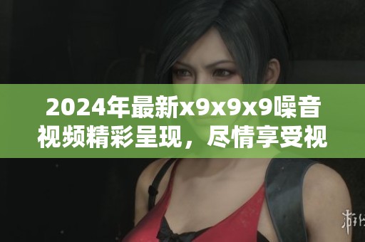 2024年最新x9x9x9噪音视频精彩呈现，尽情享受视听盛宴